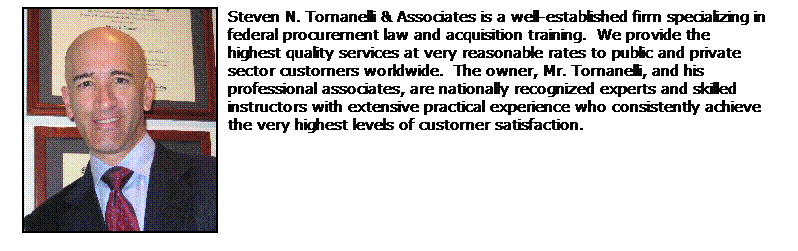 Text Box: Steven N. Tomanelli & Associates is a well-established firm specializing in federal procurement law and acquisition training.  We provide the                 highest quality services at very reasonable rates to public and private         sector customers worldwide.  The owner, Mr. Tomanelli, and his                 professional associates, are nationally recognized experts and skilled           instructors with extensive practical experience who consistently achieve       the very highest levels of customer satisfaction.  
 
 

