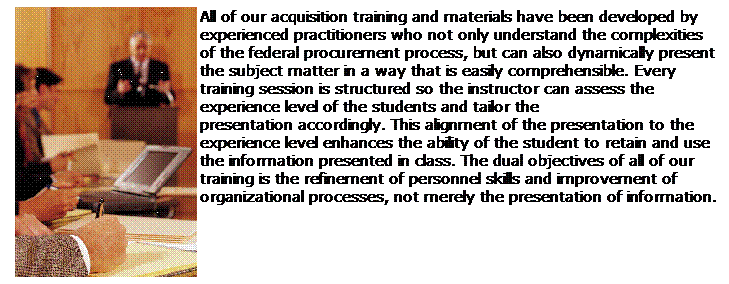 Text Box: All of our acquisition training and materials have been developed by experienced practitioners who not only understand the complexities of the federal procurement process, but can also dynamically present the subject matter in a way that is easily comprehensible. Every training session is structured so the instructor can assess the experience level of the students and tailor the presentation accordingly. This alignment of the presentation to the experience level enhances the ability of the student to retain and use the information presented in class. The dual objectives of all of our training is the refinement of personnel skills and improvement of organizational processes, not merely the presentation of information.
