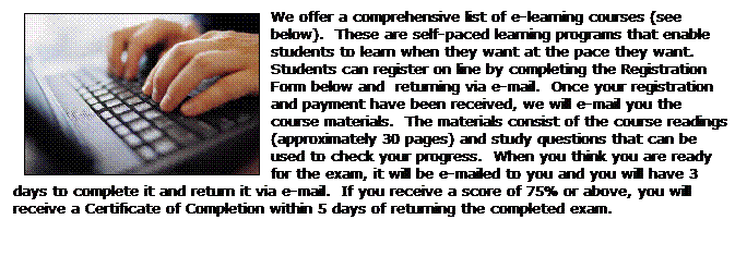 Text Box: We offer a comprehensive list of e-learning courses (see below).  These are self-paced learning programs that enable students to learn when they want at the pace they want.   Students can register on line by completing the Registration Form below and  returning via e-mail.  Once your registration and payment have been received, we will e-mail you the course materials.  The materials consist of the course readings (approximately 30 pages) and study questions that can be used to check your progress.  When you think you are ready for the exam, it will be e-mailed to you and you will have 3 days to complete it and return it via e-mail.  If you receive a score of 75% or above, you will receive a Certificate of Completion within 5 days of returning the completed exam.
 
 
 
 
