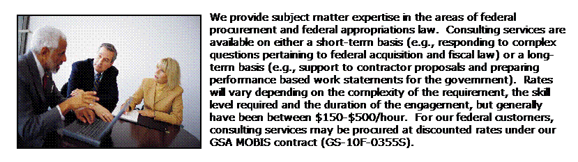 Text Box: We provide subject matter expertise in the areas of federal procurement and federal appropriations law.  Consulting services are available on either a short-term basis (e.g., responding to complex questions pertaining to federal acquisition and fiscal law) or a long-term basis (e.g., support to contractor proposals and preparing performance based work statements for the government).  Rates will vary depending on the complexity of the requirement, the skill level required and the duration of the engagement, but generally have been between $150-$500/hour.  For our federal customers, consulting services may be procured at discounted rates under our GSA MOBIS contract (GS-10F-0355S).
 
 
